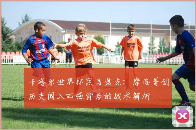 卡塔尔世界杯黑马盘点：摩洛哥创历史闯入四强背后的战术解析