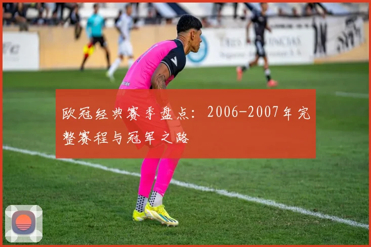 欧冠经典赛季盘点：2006-2007年完整赛程与冠军之路