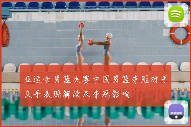 亚运会男篮决赛中国男篮夺冠对手交手表现解读及夺冠影响