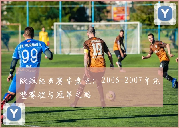 欧冠经典赛季盘点:2006-2007年完整赛程与冠军之路