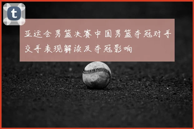 亚运会男篮决赛中国男篮夺冠对手交手表现解读及夺冠影响