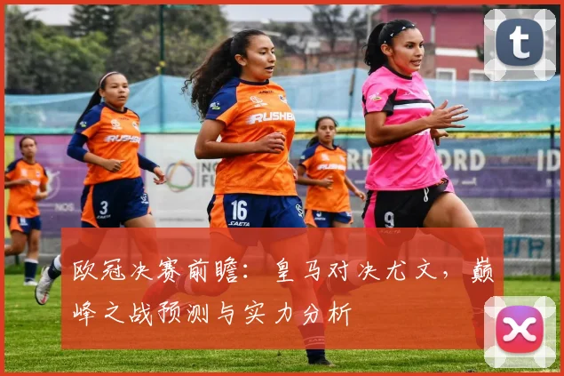 欧冠决赛前瞻：皇马对决尤文，巅峰之战预测与实力分析