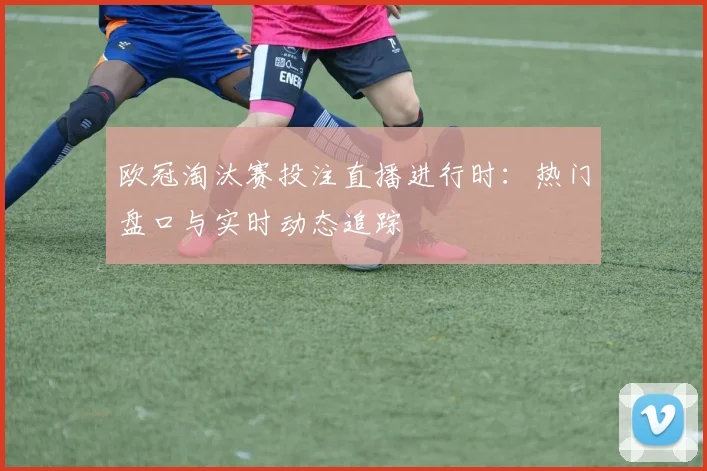 欧冠淘汰赛投注直播进行时：热门盘口与实时动态追踪