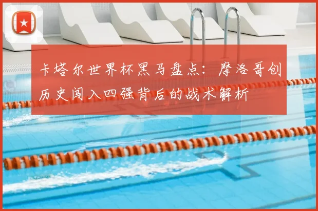 卡塔尔世界杯黑马盘点：摩洛哥创历史闯入四强背后的战术解析