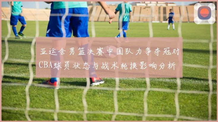 亚运会男篮决赛中国队力争夺冠对CBA球员状态与战术轮换影响分析