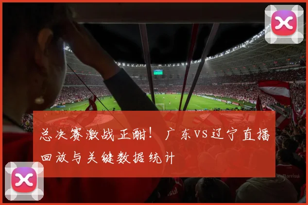 总决赛激战正酣!广东vs辽宁直播回放与关键数据统计